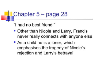 Chapter 5 – page 28
“I had no best friend.”
 Other than Nicole and Larry, Francis
never really connects with anyone else
 As a child he is a loner, which
emphasises the tragedy of Nicole’s
rejection and Larry’s betrayal
 