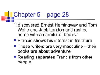 Chapter 5 – page 28
“I discovered Ernest Hemingway and Tom
Wolfe and Jack London and rushed
home with an armful of books.”
 Francis shows his interest in literature
 These writers are very masculine – their
books are about adventure
 Reading separates Francis from other
people
 