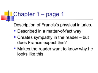 Chapter 1 – page 1
Description of Francis’s physical injuries.
 Described in a matter-of-fact way
 Creates sympathy in the reader – but
does Francis expect this?
 Makes the reader want to know why he
looks like this
 