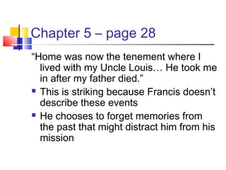 Chapter 5 – page 28
“Home was now the tenement where I
lived with my Uncle Louis… He took me
in after my father died.”
 This is striking because Francis doesn’t
describe these events
 He chooses to forget memories from
the past that might distract him from his
mission
 