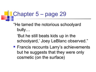 Chapter 5 – page 29
“He tamed the notorious schoolyard
bully…
‘But he still beats kids up in the
schoolyard,’ Joey LeBlanc observed.”
 Francis recounts Larry’s achievements
but he suggests that they were only
cosmetic (on the surface)
 