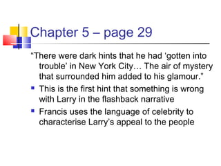 Chapter 5 – page 29
“There were dark hints that he had ‘gotten into
trouble’ in New York City… The air of mystery
that surrounded him added to his glamour.”
 This is the first hint that something is wrong
with Larry in the flashback narrative
 Francis uses the language of celebrity to
characterise Larry’s appeal to the people
 