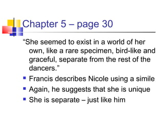 Chapter 5 – page 30
“She seemed to exist in a world of her
own, like a rare specimen, bird-like and
graceful, separate from the rest of the
dancers.”
 Francis describes Nicole using a simile
 Again, he suggests that she is unique
 She is separate – just like him
 