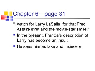 Chapter 6 – page 31
“I watch for Larry LaSalle, for that Fred
Astaire strut and the movie-star smile.”
 In the present, Francis’s description of
Larry has become an insult
 He sees him as fake and insincere
 