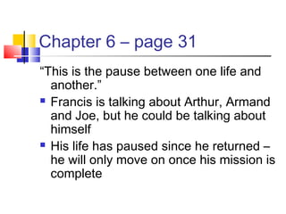 Chapter 6 – page 31
“This is the pause between one life and
another.”
 Francis is talking about Arthur, Armand
and Joe, but he could be talking about
himself
 His life has paused since he returned –
he will only move on once his mission is
complete
 