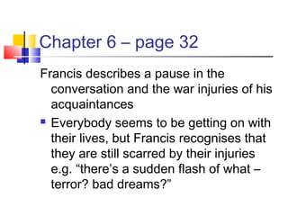 Chapter 6 – page 32
Francis describes a pause in the
conversation and the war injuries of his
acquaintances
 Everybody seems to be getting on with
their lives, but Francis recognises that
they are still scarred by their injuries
e.g. “there’s a sudden flash of what –
terror? bad dreams?”
 