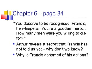 Chapter 6 – page 34
“‘You deserve to be recognised, Francis,’
he whispers. ‘You’re a goddam hero…
How many men were you willing to die
for?’”
 Arthur reveals a secret that Francis has
not told us yet – why don’t we know?
 Why is Francis ashamed of his actions?
 