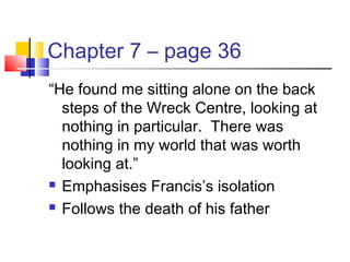 Chapter 7 – page 36
“He found me sitting alone on the back
steps of the Wreck Centre, looking at
nothing in particular. There was
nothing in my world that was worth
looking at.”
 Emphasises Francis’s isolation
 Follows the death of his father
 