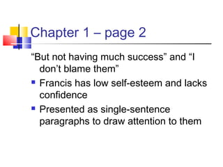 Chapter 1 – page 2
“But not having much success” and “I
don’t blame them”
 Francis has low self-esteem and lacks
confidence
 Presented as single-sentence
paragraphs to draw attention to them
 