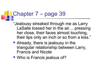 Chapter 7 – page 39
“Jealousy streaked through me as Larry
LaSalle tossed her in the air… pressing
her close, their faces almost touching,
their lips only an inch or so from a kiss.”
 Already, there is jealousy in the
triangular relationship between Larry,
Francis and Nicole
 Who is Francis jealous of?
 