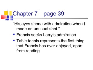 Chapter 7 – page 39
“His eyes shone with admiration when I
made an unusual shot.”
 Francis seeks Larry’s admiration
 Table tennis represents the first thing
that Francis has ever enjoyed, apart
from reading
 