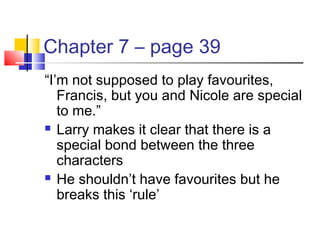 Chapter 7 – page 39
“I’m not supposed to play favourites,
Francis, but you and Nicole are special
to me.”
 Larry makes it clear that there is a
special bond between the three
characters
 He shouldn’t have favourites but he
breaks this ‘rule’
 