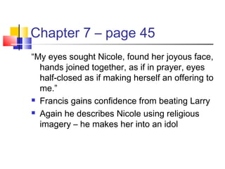 Chapter 7 – page 45
“My eyes sought Nicole, found her joyous face,
hands joined together, as if in prayer, eyes
half-closed as if making herself an offering to
me.”
 Francis gains confidence from beating Larry
 Again he describes Nicole using religious
imagery – he makes her into an idol
 