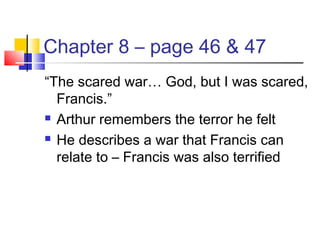 Chapter 8 – page 46 & 47
“The scared war… God, but I was scared,
Francis.”
 Arthur remembers the terror he felt
 He describes a war that Francis can
relate to – Francis was also terrified
 