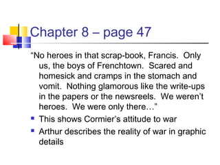 Chapter 8 – page 47
“No heroes in that scrap-book, Francis. Only
us, the boys of Frenchtown. Scared and
homesick and cramps in the stomach and
vomit. Nothing glamorous like the write-ups
in the papers or the newsreels. We weren’t
heroes. We were only there…”
 This shows Cormier’s attitude to war
 Arthur describes the reality of war in graphic
details
 