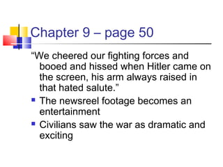Chapter 9 – page 50
“We cheered our fighting forces and
booed and hissed when Hitler came on
the screen, his arm always raised in
that hated salute.”
 The newsreel footage becomes an
entertainment
 Civilians saw the war as dramatic and
exciting
 