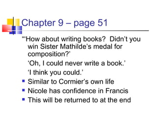 Chapter 9 – page 51
“‘How about writing books? Didn’t you
win Sister Mathilde’s medal for
composition?’
‘Oh, I could never write a book.’
‘I think you could.’
 Similar to Cormier’s own life
 Nicole has confidence in Francis
 This will be returned to at the end
 