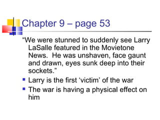 Chapter 9 – page 53
“We were stunned to suddenly see Larry
LaSalle featured in the Movietone
News. He was unshaven, face gaunt
and drawn, eyes sunk deep into their
sockets.”
 Larry is the first ‘victim’ of the war
 The war is having a physical effect on
him
 