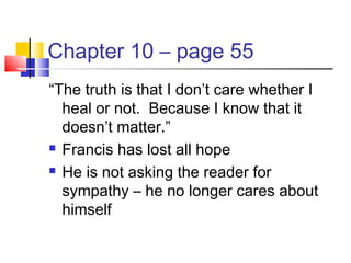 Chapter 10 – page 55
“The truth is that I don’t care whether I
heal or not. Because I know that it
doesn’t matter.”
 Francis has lost all hope
 He is not asking the reader for
sympathy – he no longer cares about
himself
 