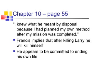 Chapter 10 – page 55
“I knew what he meant by disposal
because I had planned my own method
after my mission was completed.”
 Francis implies that after killing Larry he
will kill himself
 He appears to be committed to ending
his own life
 