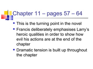 Chapter 11 – pages 57 – 64
 This is the turning point in the novel
 Francis deliberately emphasises Larry’s
heroic qualities in order to show how
evil his actions are at the end of the
chapter
 Dramatic tension is built up throughout
the chapter
 