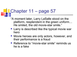 Chapter 11 – page 57
“A moment later, Larry LaSalle stood on the
platform, resplendent in the green uniform…
He smiled, the old movie-star smile.”
 Larry is described like the typical movie war
hero
 Movie heroes are only actors, however, and
their performance is a fraud
 Reference to “movie-star smile” reminds us
he is a fake
 