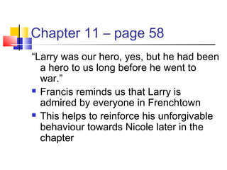 Chapter 11 – page 58
“Larry was our hero, yes, but he had been
a hero to us long before he went to
war.”
 Francis reminds us that Larry is
admired by everyone in Frenchtown
 This helps to reinforce his unforgivable
behaviour towards Nicole later in the
chapter
 
