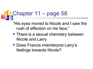 Chapter 11 – page 58
“His eyes moved to Nicole and I saw the
rush of affection on his face.”
 There is a sexual chemistry between
Nicole and Larry
 Does Francis misinterpret Larry’s
feelings towards Nicole?
 