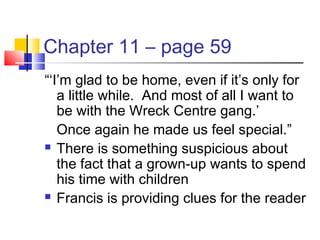 Chapter 11 – page 59
“‘I’m glad to be home, even if it’s only for
a little while. And most of all I want to
be with the Wreck Centre gang.’
Once again he made us feel special.”
 There is something suspicious about
the fact that a grown-up wants to spend
his time with children
 Francis is providing clues for the reader
 
