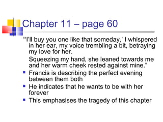 Chapter 11 – page 60
“‘I’ll buy you one like that someday,’ I whispered
in her ear, my voice trembling a bit, betraying
my love for her.
Squeezing my hand, she leaned towards me
and her warm cheek rested against mine.”
 Francis is describing the perfect evening
between them both
 He indicates that he wants to be with her
forever
 This emphasises the tragedy of this chapter
 