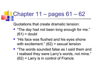 Chapter 11 – pages 61 – 62
Quotations that create dramatic tension:
 “The day had not been long enough for me.”
(61) = doubt
 “His face was flushed and his eyes shone
with excitement.” (62) = sexual tension
 “The words sounded false as I said them and
I realised they were Larry’s words, not mine.”
(62) = Larry is in control of Francis
 