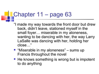 Chapter 11 – page 63
“I made my way towards the front door but drew
back, didn’t leave, stationed myself in the
small foyer… miserable in my aloneness,
wanting to be dancing with her, the way Larry
LaSalle was dancing with her, holding her
close…”
 “Miserable in my aloneness” – sums up
Francis throughout the novel
 He knows something is wrong but is impotent
to do anything
 