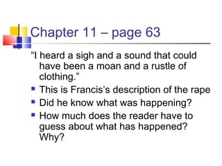 Chapter 11 – page 63
“I heard a sigh and a sound that could
have been a moan and a rustle of
clothing.”
 This is Francis’s description of the rape
 Did he know what was happening?
 How much does the reader have to
guess about what has happened?
Why?
 