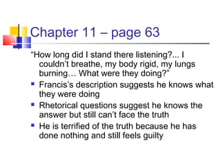 Chapter 11 – page 63
“How long did I stand there listening?... I
couldn’t breathe, my body rigid, my lungs
burning… What were they doing?”
 Francis’s description suggests he knows what
they were doing
 Rhetorical questions suggest he knows the
answer but still can’t face the truth
 He is terrified of the truth because he has
done nothing and still feels guilty
 
