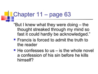 Chapter 11 – page 63
“But I knew what they were doing – the
thought streaked through my mind so
fast it could hardly be acknowledged.”
 Francis is forced to admit the truth to
the reader
 He confesses to us – is the whole novel
a confession of his sin before he kills
himself?
 