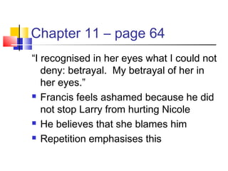 Chapter 11 – page 64
“I recognised in her eyes what I could not
deny: betrayal. My betrayal of her in
her eyes.”
 Francis feels ashamed because he did
not stop Larry from hurting Nicole
 He believes that she blames him
 Repetition emphasises this
 