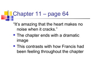 Chapter 11 – page 64
“It’s amazing that the heart makes no
noise when it cracks.”
 The chapter ends with a dramatic
image
 This contrasts with how Francis had
been feeling throughout the chapter
 