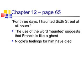 Chapter 12 – page 65
“For three days, I haunted Sixth Street at
all hours.”
 The use of the word ‘haunted’ suggests
that Francis is like a ghost
 Nicole’s feelings for him have died
 