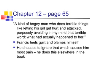 Chapter 12 – page 65
“A kind of bogey man who does terrible things
like letting his girl get hurt and attacked,
purposely avoiding in my mind that terrible
word: what had actually happened to her.”
 Francis feels guilt and blames himself
 He chooses to ignore that which causes him
most pain – he does this elsewhere in the
book
 