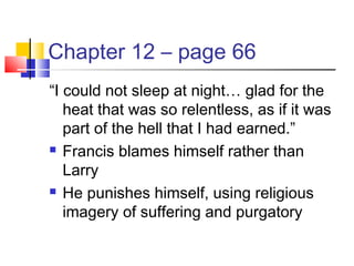Chapter 12 – page 66
“I could not sleep at night… glad for the
heat that was so relentless, as if it was
part of the hell that I had earned.”
 Francis blames himself rather than
Larry
 He punishes himself, using religious
imagery of suffering and purgatory
 