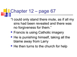 Chapter 12 – page 67
“I could only stand there mute, as if all my
sins had been revealed and there was
no forgiveness for them.”
 Francis is using Catholic imagery
 He is punishing himself, taking all the
blame away from Larry
 He then turns to the church for help
 