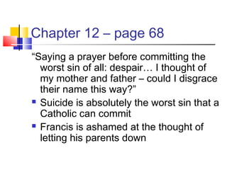 Chapter 12 – page 68
“Saying a prayer before committing the
worst sin of all: despair… I thought of
my mother and father – could I disgrace
their name this way?”
 Suicide is absolutely the worst sin that a
Catholic can commit
 Francis is ashamed at the thought of
letting his parents down
 