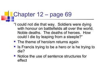 Chapter 12 – page 69
“I could not die that way. Soldiers were dying
with honour on battlefields all over the world.
Noble deaths. The deaths of heroes. How
could I die by leaping from a steeple?”
 The theme of heroism returns again
 Is Francis trying to be a hero or is he trying to
die?
 Notice the use of sentence structures for
effect
 