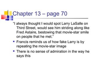Chapter 13 – page 70
“I always thought I would spot Larry LaSalle on
Third Street, would see him striding along like
Fred Astaire, bestowing that movie-star smile
on people that he met.”
 Francis reminds us of how fake Larry is by
repeating the movie-star image
 There is no sense of admiration in the way he
says this
 