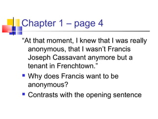 Chapter 1 – page 4
“At that moment, I knew that I was really
anonymous, that I wasn’t Francis
Joseph Cassavant anymore but a
tenant in Frenchtown.”
 Why does Francis want to be
anonymous?
 Contrasts with the opening sentence
 
