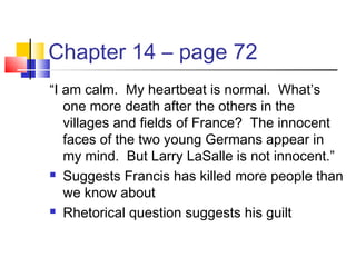 Chapter 14 – page 72
“I am calm. My heartbeat is normal. What’s
one more death after the others in the
villages and fields of France? The innocent
faces of the two young Germans appear in
my mind. But Larry LaSalle is not innocent.”
 Suggests Francis has killed more people than
we know about
 Rhetorical question suggests his guilt
 