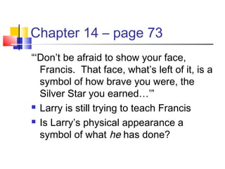 Chapter 14 – page 73
“‘Don’t be afraid to show your face,
Francis. That face, what’s left of it, is a
symbol of how brave you were, the
Silver Star you earned…’”
 Larry is still trying to teach Francis
 Is Larry’s physical appearance a
symbol of what he has done?
 