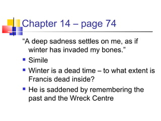 Chapter 14 – page 74
“A deep sadness settles on me, as if
winter has invaded my bones.”
 Simile
 Winter is a dead time – to what extent is
Francis dead inside?
 He is saddened by remembering the
past and the Wreck Centre
 