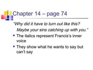 Chapter 14 – page 74
“Why did it have to turn out like this?
Maybe your sins catching up with you.”
 The italics represent Francis’s inner
voice
 They show what he wants to say but
can’t say
 