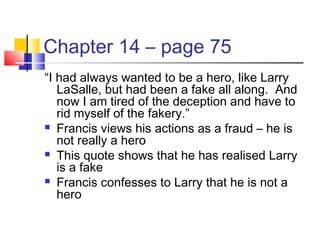 Chapter 14 – page 75
“I had always wanted to be a hero, like Larry
LaSalle, but had been a fake all along. And
now I am tired of the deception and have to
rid myself of the fakery.”
 Francis views his actions as a fraud – he is
not really a hero
 This quote shows that he has realised Larry
is a fake
 Francis confesses to Larry that he is not a
hero
 